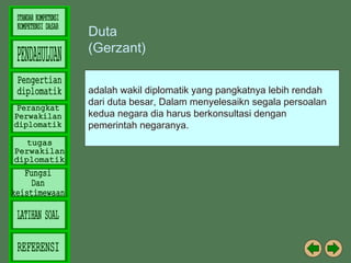Duta
(Gerzant)
adalah wakil diplomatik yang pangkatnya lebih rendah
dari duta besar, Dalam menyelesaikn segala persoalan
kedua negara dia harus berkonsultasi dengan
pemerintah negaranya.

 
