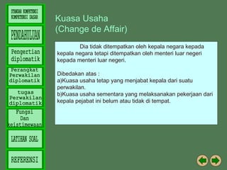 Kuasa Usaha
(Change de Affair)
Dia tidak ditempatkan oleh kepala negara kepada
kepala negara tetapi ditempatkan oleh menteri luar negeri
kepada menteri luar negeri.
Dibedakan atas :
a)Kuasa usaha tetap yang menjabat kepala dari suatu
perwakilan.
b)Kuasa usaha sementara yang melaksanakan pekerjaan dari
kepala pejabat ini belum atau tidak di tempat.

 