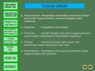 TUGAS UMUM
a) Respresentasi : mengadakan penyelidikan pertanyaan dengan
pemerintah negara penerima, mewakili kebijakan politik
negaranya
b) Negosiasi

: mengadakan perundingan

c) Observasi
: meneliti masalah yang ada di negara penerima
yang mungkin mempengaruhi kepentingan negaranya
d) Proteksi
: melindungi pribadi, harta benda, dan
kepentingan warga negaranya di luar negri
e) Persahabatan : meningkatan hubungan persahabatan antara
negara pengirim dan penerima

 