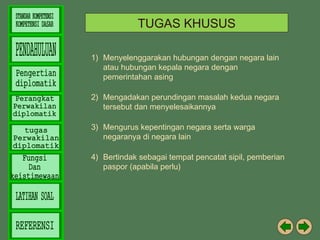 TUGAS KHUSUS
1) Menyelenggarakan hubungan dengan negara lain
atau hubungan kepala negara dengan
pemerintahan asing
2) Mengadakan perundingan masalah kedua negara
tersebut dan menyelesaikannya
3) Mengurus kepentingan negara serta warga
negaranya di negara lain
4) Bertindak sebagai tempat pencatat sipil, pemberian
paspor (apabila perlu)

 