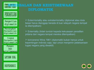 KEKEBALAN DAN KEISTIMEWAAN
DIPLOMATIK
 Exterrrioriality atau extraterrioriality (diplomat atau duta
besar harus dianggap berada di luar wilayah negara tempat
ia ditempatkan)
 Exterriality (tidak tunduk kepada kekuasaan peradilan
pidana dari negara tempat mereka ditempatkan)
 konverensi Wina 1961 (diplomatik bukan hanya untuk
kepentingan individu saja, tapi untuk menjamin pelaksanaan
tugas negara yang diwakili)

 