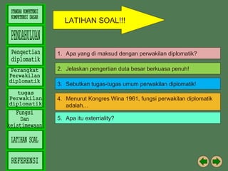 LATIHAN SOAL!!!

1. Apa yang di maksud dengan perwakilan diplomatik?
2. Jelaskan pengertian duta besar berkuasa penuh!
3. Sebutkan tugas-tugas umum perwakilan diplomatik!
4. Menurut Kongres Wina 1961, fungsi perwakilan diplomatik
adalah…
5. Apa itu exterriality?

 