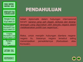 Istilah diplomatik dalam hubungan internasional
berarti “sarana yang sah (legal), terbuka dan terangterangan yang digunakan oleh sesuatu negara dalam
melaksanakan politik luar negerinya”.
Maka, untuk menjalin hubungan diantara negaranegara itu, biasanya negara tersebut saling
menempatkan perwakilannya (Keduataan atau
Konsuler).

 