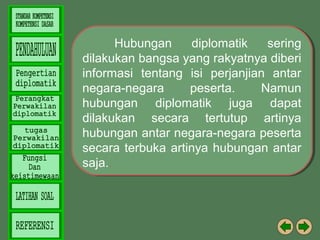 Hubungan
Hubungan diplomatik
diplomatik sering
sering
dilakukan bangsa yang rakyatnya diberi
dilakukan bangsa yang rakyatnya diberi
informasi tentang isi perjanjian antar
informasi tentang isi perjanjian antar
negara-negara
peserta.
Namun
negara-negara
peserta.
Namun
hubungan diplomatik juga dapat
hubungan diplomatik juga dapat
dilakukan secara tertutup artinya
dilakukan secara tertutup artinya
hubungan antar negara-negara peserta
hubungan antar negara-negara peserta
secara terbuka artinya hubungan antar
secara terbuka artinya hubungan antar
saja..
saja..

 