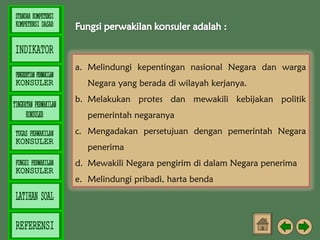 a. Melindungi kepentingan nasional Negara dan warga
Negara yang berada di wilayah kerjanya.
b. Melakukan protes dan mewakili kebijakan politik
pemerintah negaranya
c. Mengadakan persetujuan dengan pemerintah Negara
penerima
d. Mewakili Negara pengirim di dalam Negara penerima
e. Melindungi pribadi, harta benda

 