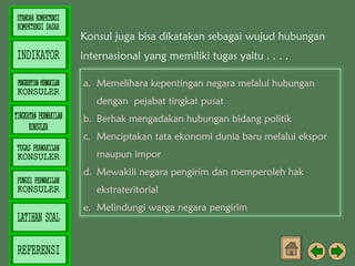Konsul juga bisa dikatakan sebagai wujud hubungan
internasional yang memiliki tugas yaitu . . . .
a. Memelihara kepentingan negara melalui hubungan
dengan pejabat tingkat pusat
b. Berhak mengadakan hubungan bidang politik
c. Menciptakan tata ekonomi dunia baru melalui ekspor
maupun impor
d. Mewakili negara pengirim dan memperoleh hak
ekstrateritorial
e. Melindungi warga negara pengirim

 