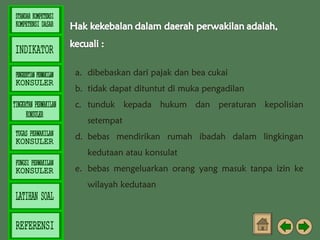 a. dibebaskan dari pajak dan bea cukai
b. tidak dapat dituntut di muka pengadilan
c. tunduk kepada hukum dan peraturan kepolisian
setempat
d. bebas mendirikan rumah ibadah dalam lingkingan
kedutaan atau konsulat
e. bebas mengeluarkan orang yang masuk tanpa izin ke
wilayah kedutaan

 