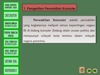 1. Pengertian Perwakilan Konsuler
Perwakilan Konsuler adalah perwakilan
Perwakilan Konsuler adalah perwakilan
yang kegiatannya meliputi semua kepentingan negara
yang kegiatannya meliputi semua kepentingan negara
RI di bidang konsuler (bidang selain urusan politis) dan
RI di bidang konsuler (bidang selain urusan politis) dan
mempunyai wilayah kerja tertentu dalam wilayah
mempunyai wilayah kerja tertentu dalam wilayah
negara penerima.
negara penerima.

 