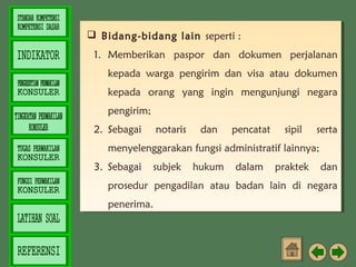  Bidang-bidang lain seperti ::
 Bidang-bidang lain seperti
1. Memberikan paspor dan dokumen perjalanan
1. Memberikan paspor dan dokumen perjalanan
kepada warga pengirim dan visa atau dokumen
kepada warga pengirim dan visa atau dokumen
kepada orang yang ingin mengunjungi negara
kepada orang yang ingin mengunjungi negara
pengirim; 
pengirim; 
2. Sebagai
2. Sebagai

notaris
notaris

dan
dan

pencatat
pencatat

sipil
sipil

serta
serta

menyelenggarakan fungsi administratif lainnya; 
menyelenggarakan fungsi administratif lainnya; 
3. Sebagai subjek hukum dalam praktek dan
3. Sebagai subjek hukum dalam praktek dan
prosedur pengadilan atau badan lain di negara
prosedur pengadilan atau badan lain di negara
penerima.  
penerima.  

 