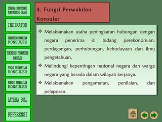 4. Fungsi Perwakilan
Konsuler
 Melaksanakan usaha peningkatan hubungan dengan
 Melaksanakan usaha peningkatan hubungan dengan
negara
negara

penerima
penerima

di
di

bidang
bidang

perekonomian,
perekonomian,

perdagangan, perhubungan, kebudayaan dan ilmu
perdagangan, perhubungan, kebudayaan dan ilmu
pengetahuan.
pengetahuan.
 Melindungi kepentingan nasional negara dan warga
 Melindungi kepentingan nasional negara dan warga
negara yang berada dalam wilayah kerjanya.
negara yang berada dalam wilayah kerjanya.
 Melaksanakan
 Melaksanakan
pelaporan.
pelaporan.

pengamatan,
pengamatan,

penilaian,
penilaian,

dan
dan

 