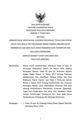I
1. Pasal 18 ayat (6) Undang-Undang Dasar Negara Republik
Indonesia Tahun 1945;
bahwa untuk melaksanakan ketentuan Pasal 41 ayat (4}
Peraturan Pemerintah Nomor 18 Tahun 2016 tentang
Perangkat Daerah, Pasal 20 ayat (3) Peraturan Menteri
Dalam Negeri Nomor 12 Tahun 2017 ten tang Pedoman
Pembentukan dan Klasifikasi Cabang Dinas dan Unit
Pelaksana Teknis Daerah, dan Pasal 3 Peraturan Daerah
Nomor 2 Tahun 2016 tentang Pembentukan dan Susunan
Perangkat Daerah, perlu menetapkan Peraturan Wali Kota
tentang Pembentukan, Kedudukan, Susunan Organisasi,
Tugas dan Fungsi serta Tata Kerja Unit Pelaksana Teknis
Daerah Perlindungan Perempuan dan Anak pada Dinas
Pemberdayaan Perempuan dan Keluarga Berencana;
DENGAN RAHMAT TUHAN YANG MAHA ESA
WALI KOTA BONTANG,
Mengingat
Menimbang
PEREMPUAN DAN ANAK PADA DINAS PEMBERDAYAAN PEREMPUAN DAN
KELUARGA BERENCANA
TENTANG
PEMBENTUKAN, KEDUDUKAN, SUSUNAN ORGANISASI, TUGAS DAN FUNGSI
SERTA TATA KERJA UNIT PELAKSANA TEKNIS DAERAH PERLINDUNGAN
WALI KOTA BONTANG
PROVINS! KALIMANTAN TIMUR
PERATURAN WALI KOTA BONTANG
NOMOR 17 TAHUN 2021
 