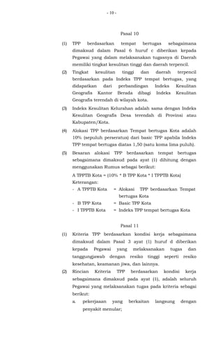 - 10 -
Pasal 10
(1) TPP berdasarkan tempat bertugas sebagaimana
dimaksud dalam Pasal 6 huruf c diberikan kepada
Pegawai yang dalam melaksanakan tugasnya di Daerah
memiliki tingkat kesulitan tinggi dan daerah terpencil.
(2) Tingkat kesulitan tinggi dan daerah terpencil
berdasarkan pada Indeks TPP tempat bertugas, yang
didapatkan dari perbandingan Indeks Kesulitan
Geografis Kantor Berada dibagi Indeks Kesulitan
Geografis terendah di wilayah kota.
(3) Indeks Kesulitan Kelurahan adalah sama dengan Indeks
Kesulitan Geografis Desa terendah di Provinsi atau
Kabupaten/Kota.
(4) Alokasi TPP berdasarkan Tempat bertugas Kota adalah
10% (sepuluh perseratus) dari basic TPP apabila Indeks
TPP tempat bertugas diatas 1,50 (satu koma lima puluh).
(5) Besaran alokasi TPP berdasarkan tempat bertugas
sebagaimana dimaksud pada ayat (1) dihitung dengan
menggunakan Rumus sebagai berikut:
A TPPTB Kota = (10% * B TPP Kota * I TPPTB Kota)
Keterangan:
- A TPPTB Kota = Alokasi TPP berdasarkan Tempat
bertugas Kota
- B TPP Kota = Basic TPP Kota
- I TPPTB Kota = Indeks TPP tempat bertugas Kota
Pasal 11
(1) Kriteria TPP berdasarkan kondisi kerja sebagaimana
dimaksud dalam Pasal 3 ayat (1) huruf d diberikan
kepada Pegawai yang melaksanakan tugas dan
tanggungjawab dengan resiko tinggi seperti resiko
kesehatan, keamanan jiwa, dan lainnya.
(2) Rincian Kriteria TPP berdasarkan kondisi kerja
sebagaimana dimaksud pada ayat (1), adalah seluruh
Pegawai yang melaksanakan tugas pada kriteria sebagai
berikut:
a. pekerjaaan yang berkaitan langsung dengan
penyakit menular;
 