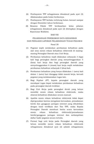 - 19 -
(6) Pembayaran TPP sebagaimana dimaksud pada ayat (3)
dilaksanakan pada bulan berikutnya.
(7) Pembayaran TPP berlaku terhitung bulan Januari sampai
dengan Desember tahun berkenaan.
(8) Besaran Pokok TPP berdasarkan kelas jabatan
sebagaimana dimaksud pada ayat (2) ditetapkan dengan
Keputusan Walikota.
BAB VIII
PELAKSANAAN PEREKAMAN DATA KEHADIRAN
DAN PENILAIAN LAPORAN PELAKSANAAN TUGAS PEGAWAI
Pasal 28
(1) Pegawai wajib melakukan perekaman kehadiran pada
alat atau mesin rekam kehadiran elektronik di masing-
masing Perangkat Daerah atau Unit Kerja.
(2) Perekaman kehadiran wajib dilakukan sebanyak 3 (tiga)
kali bagi perangkat daerah yang menyelenggarakan 5
(lima) hari kerja dan bagi perangkat daerah yang
menyelenggarakan 6 (enam) hari kerja wajib melakukan
perekaman kehadiran sebanyak 2 (dua) kali.
(3) Perekaman kehadiran yang hanya dilakukan 1 (satu) kali
dalam 1 (satu) hari dianggap tidak masuk kerja, kecuali
pegawai yang melaksanakan tugas lain.
(4) Bagi Pejabat JPT, kepala perangkat daerah yang
mendapat tugas dapat melakukan perekaman kehadiran
pada perangkat daerah terdekat.
(5) Bagi Unit Kerja pada perangkat derah yang belum
memiliki mesin rekam kehadiran elektronik, maka
absensi kehadiran dilakukan secara manual.
(6) Apabila mesin rekam kehadiran elektronik tidak dapat
dipergunakan karena mengalami kerusakan, pemadaman
listrik dan gangguan jaringan internet yang dibuktikan
dengan hasil verifikasi dari Tim TPP, maka Kepala
Perangkat Daerah membuat berita acara kerusakan
mesin rekam kehadiran elektronik/pemadaman
listrik/gangguan jaringan internet dan melampirkan
daftar hadir pegawai secara tertulis.
(7) Format bagi unit kerja pada Perangkat daerah yang
belum memiliki mesin rekam kehadiran elektronik
sebagaimana dimaksud ayat (2) adalah sebagaimana
 