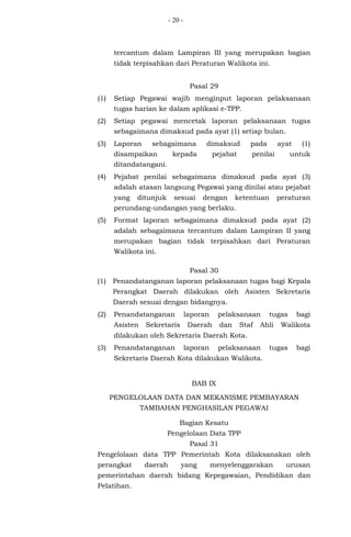 - 20 -
tercantum dalam Lampiran III yang merupakan bagian
tidak terpisahkan dari Peraturan Walikota ini.
Pasal 29
(1) Setiap Pegawai wajib menginput laporan pelaksanaan
tugas harian ke dalam aplikasi e-TPP.
(2) Setiap pegawai mencetak laporan pelaksanaan tugas
sebagaimana dimaksud pada ayat (1) setiap bulan.
(3) Laporan sebagaimana dimaksud pada ayat (1)
disampaikan kepada pejabat penilai untuk
ditandatangani.
(4) Pejabat penilai sebagaimana dimaksud pada ayat (3)
adalah atasan langsung Pegawai yang dinilai atau pejabat
yang ditunjuk sesuai dengan ketentuan peraturan
perundang-undangan yang berlaku.
(5) Format laporan sebagaimana dimaksud pada ayat (2)
adalah sebagaimana tercantum dalam Lampiran II yang
merupakan bagian tidak terpisahkan dari Peraturan
Walikota ini.
Pasal 30
(1) Penandatanganan laporan pelaksanaan tugas bagi Kepala
Perangkat Daerah dilakukan oleh Asisten Sekretaris
Daerah sesuai dengan bidangnya.
(2) Penandatanganan laporan pelaksanaan tugas bagi
Asisten Sekretaris Daerah dan Staf Ahli Walikota
dilakukan oleh Sekretaris Daerah Kota.
(3) Penandatanganan laporan pelaksanaan tugas bagi
Sekretaris Daerah Kota dilakukan Walikota.
BAB IX
PENGELOLAAN DATA DAN MEKANISME PEMBAYARAN
TAMBAHAN PENGHASILAN PEGAWAI
Bagian Kesatu
Pengelolaan Data TPP
Pasal 31
Pengelolaan data TPP Pemerintah Kota dilaksanakan oleh
perangkat daerah yang menyelenggarakan urusan
pemerintahan daerah bidang Kepegawaian, Pendidikan dan
Pelatihan.
 