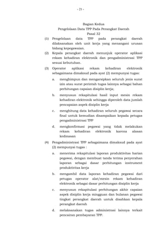 - 21 -
Bagian Kedua
Pengelolaan Data TPP Pada Perangkat Daerah
Pasal 32
(1) Pengelolaan data TPP pada perangkat daerah
dilaksanakan oleh unit kerja yang menangani urusan
bidang kepegawaian.
(2) Kepala perangkat daerah menunjuk operator aplikasi
rekam kehadiran elektronik dan pengadministrasi TPP
sesuai kebutuhan.
(3) Operator aplikasi rekam kehadiran elektronik
sebagaimana dimaksud pada ayat (2) mempunyai tugas:
a. menghimpun dan mengarsipkan seluruh jenis surat
izin atau surat perintah tugas lainnya sebagai bahan
perhitungan capaian disiplin kerja;
b. menyusun rekapitulasi hasil input mesin rekam
kehadiran elektronik sehingga diperoleh data jumlah
pencapaian aspek disiplin kerja
c. menghitung data kehadiran seluruh pegawai secara
final untuk kemudian disampaikan kepada petugas
pengadministrasi TPP
d. mengkonfirmasi pegawai yang tidak melakukan
rekam kehadiran elektronik karena alasan
kedinasan
(4) Pengadministrasi TPP sebagaimana dimaksud pada ayat
(2) mempunyai tugas :
a. menerima rekapitulasi laporan produktivitas harian
pegawai, dengan membuat tanda terima penyerahan
laporan sebagai dasar perhitungan instrument
produktivitas kerja
b. mengambil data laporan kehadiran pegawai dari
petugas operator alat/mesin rekam kehadiran
elektronik sebagai dasar perhitungan disiplin kerja
c. menyusun rekapitulasi perhitungan akhir capaian
aspek disiplin kerja mingguan dan bulanan pegawai
tingkat perangkat daerah untuk disahkan kepala
perangkat daerah
d. melaksanakan tugas administrasi lainnya terkait
pencairan pembayaran TPP.
 