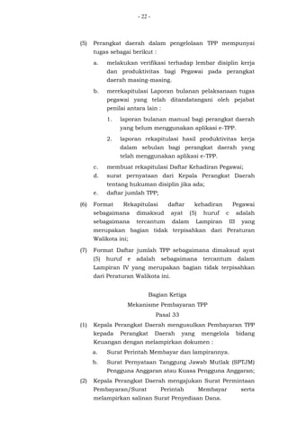 - 22 -
(5) Perangkat daerah dalam pengelolaan TPP mempunyai
tugas sebagai berikut :
a. melakukan verifikasi terhadap lembar disiplin kerja
dan produktivitas bagi Pegawai pada perangkat
daerah masing-masing.
b. merekapitulasi Laporan bulanan pelaksanaan tugas
pegawai yang telah ditandatangani oleh pejabat
penilai antara lain :
1. laporan bulanan manual bagi perangkat daerah
yang belum menggunakan aplikasi e-TPP.
2. laporan rekapitulasi hasil produktivitas kerja
dalam sebulan bagi perangkat daerah yang
telah menggunakan aplikasi e-TPP.
c. membuat rekapitulasi Daftar Kehadiran Pegawai;
d. surat pernyataan dari Kepala Perangkat Daerah
tentang hukuman disiplin jika ada;
e. daftar jumlah TPP;
(6) Format Rekapitulasi daftar kehadiran Pegawai
sebagaimana dimaksud ayat (5) huruf c adalah
sebagaimana tercantum dalam Lampiran III yang
merupakan bagian tidak terpisahkan dari Peraturan
Walikota ini;
(7) Format Daftar jumlah TPP sebagaimana dimaksud ayat
(5) huruf e adalah sebagaimana tercantum dalam
Lampiran IV yang merupakan bagian tidak terpisahkan
dari Peraturan Walikota ini.
Bagian Ketiga
Mekanisme Pembayaran TPP
Pasal 33
(1) Kepala Perangkat Daerah mengusulkan Pembayaran TPP
kepada Perangkat Daerah yang mengelola bidang
Keuangan dengan melampirkan dokumen :
a. Surat Perintah Membayar dan lampirannya.
b. Surat Pernyataan Tanggung Jawab Mutlak (SPTJM)
Pengguna Anggaran atau Kuasa Pengguna Anggaran;
(2) Kepala Perangkat Daerah mengajukan Surat Permintaan
Pembayaran/Surat Perintah Membayar serta
melampirkan salinan Surat Penyediaan Dana.
 