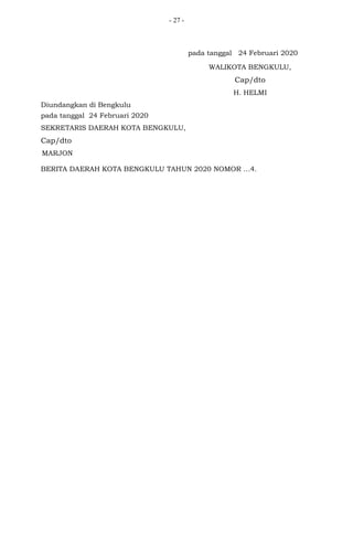 - 27 -
pada tanggal 24 Februari 2020
WALIKOTA BENGKULU,
Cap/dto
H. HELMI
Diundangkan di Bengkulu
pada tanggal 24 Februari 2020
SEKRETARIS DAERAH KOTA BENGKULU,
Cap/dto
MARJON
BERITA DAERAH KOTA BENGKULU TAHUN 2020 NOMOR …4.
 