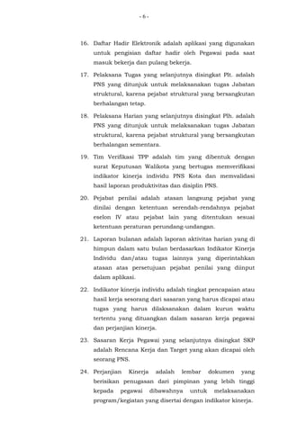 - 6 -
16. Daftar Hadir Elektronik adalah aplikasi yang digunakan
untuk pengisian daftar hadir oleh Pegawai pada saat
masuk bekerja dan pulang bekerja.
17. Pelaksana Tugas yang selanjutnya disingkat Plt. adalah
PNS yang ditunjuk untuk melaksanakan tugas Jabatan
struktural, karena pejabat struktural yang bersangkutan
berhalangan tetap.
18. Pelaksana Harian yang selanjutnya disingkat Plh. adalah
PNS yang ditunjuk untuk melaksanakan tugas Jabatan
struktural, karena pejabat struktural yang bersangkutan
berhalangan sementara.
19. Tim Verifikasi TPP adalah tim yang dibentuk dengan
surat Keputusan Walikota yang bertugas memverifikasi
indikator kinerja individu PNS Kota dan memvalidasi
hasil laporan produktivitas dan disiplin PNS.
20. Pejabat penilai adalah atasan langsung pejabat yang
dinilai dengan ketentuan serendah-rendahnya pejabat
eselon IV atau pejabat lain yang ditentukan sesuai
ketentuan peraturan perundang-undangan.
21. Laporan bulanan adalah laporan aktivitas harian yang di
himpun dalam satu bulan berdasarkan Indikator Kinerja
Individu dan/atau tugas lainnya yang diperintahkan
atasan atas persetujuan pejabat penilai yang diinput
dalam aplikasi.
22. Indikator kinerja individu adalah tingkat pencapaian atau
hasil kerja sesorang dari sasaran yang harus dicapai atau
tugas yang harus dilaksanakan dalam kurun waktu
tertentu yang dituangkan dalam sasaran kerja pegawai
dan perjanjian kinerja.
23. Sasaran Kerja Pegawai yang selanjutnya disingkat SKP
adalah Rencana Kerja dan Target yang akan dicapai oleh
seorang PNS.
24. Perjanjian Kinerja adalah lembar dokumen yang
berisikan penugasan dari pimpinan yang lebih tinggi
kepada pegawai dibawahnya untuk melaksanakan
program/kegiatan yang disertai dengan indikator kinerja.
 