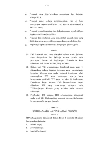 - 8 -
c. Pegawai yang diberhentikan sementara dari jabatan
sebagai PNS;
d. Pegawai yang sedang melaksanakan cuti di luar
tanggungan negara, cuti besar, cuti karena alasan penting
dan cuti sakit;
e. Pegawai yang ditugaskan dan bekerja secara penuh di luar
lingkungan Pemerintah Kota;
f. Pegawai dari instansi atau pemerintah daerah lain yang
dititipkan sementara di lingkungan Pemerintah Kota;dan
g. Pegawai yang telah menerima tunjangan profesi guru.
Pasal 5
(1) PNS instansi luar yang diangkat dalam suatu jabatan
atau ditugaskan dan bekerja secara penuh pada
perangkat daerah di lingkungan Pemerintah Kota
diberikan TPP sesuai aturan yang berlaku.
(2) Dalam hal PNS sebagaimana dimaksud pada ayat (1)
ditugaskan dalam jabatan tertentu yang memerlukan
keahlian khusus dan pada instansi induknya telah
menerapkan TPP atau tunjangan kinerja yang
besarannya melebihi TPP yang berlaku di lingkungan
Pmerintah Kota, kepada PNS bersangkutan dapat
diberikan TPP yang besarannya mengacu pada
TPP/tunjangan kinerja yang berlaku pada instansi
induknya.
(3) Pemberian TPP kepada PNS sebagaimana dimaksud
pada ayat (2) dilaksanakan dengan mempertimbangan
kemampuan keuangan daerah.
BAB IV
KRITERIA TAMBAHAN PENGHASILAN PEGAWAI
Pasal 6
TPP sebagaimana dimaksud dalam Pasal 3 ayat (1) diberikan
berdasarkan kriteria :
a. beban kerja;
b. prestasi kerja;
c. tempat bertugas;
 