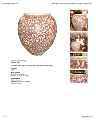Per Weiss Globular Vase                                                       http://www.jfchen.com/store/furniture_item_print_np.php?id=1...




           Per Weiss Globular Vase
           Denmark, New

           Danish Per Weiss gobular porcelain vase with ox-blood colored design
           Condition
           original
           Measurements
           height: 81.28 cm (32 in.)
           diameter: 68.58 cm cm (27 in.)

           Specifications
           Number of items: 1
           Materials/Techniques: porcelain
           Creator: Per Weiss




1 of 2                                                                                                                     5/24/10 11:11 PM
 