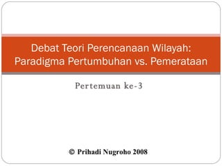 Pertemuan ke-3 Debat Teori Perencanaan Wilayah: Paradigma Pertumbuhan vs. Pemerataan    Prihadi Nugroho 2008  
