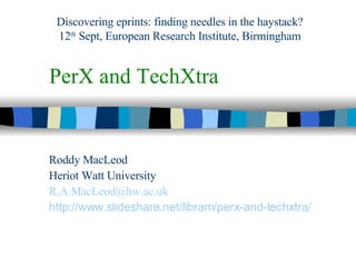 PerX and TechXtra Roddy MacLeod Heriot Watt University [email_address] http://www.slideshare.net/libram/perx-and-techxtra / Discovering eprints: finding needles in the haystack? 12 th  Sept, European Research Institute, Birmingham 