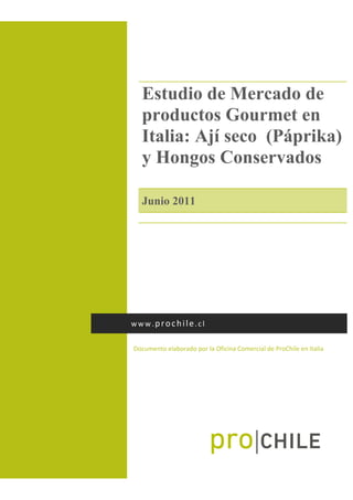 
Estudio de Mercado de
productos Gourmet en
Italia: Ají seco (Páprika)
y Hongos Conservados
Junio 2011
 
Documento elaborado por la Oficina Comercial de ProChile en Italia 
www.prochile.cl 
 