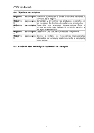 PERX de Ancash

6.4. Objetivos estratégicos

Objetivo   estratégico Fomentar y promover la oferta exportable de bienes y
1.                     servicios de la Región.
Objetivo   estratégico Consolidar y diversificar los productos regionales en
2.                     los mercados de destino adecuadamente priorizados.
Objetivo   estratégico Desarrollar una adecuada infraestructura física y
3.                     brindar servicios que faciliten el comercio exterior a
                       los agentes económicos.
Objetivo   estratégico Desarrollar una cultura exportadora competitiva.
4.
Objetivo   estratégico Diseñar e Instalar los mecanismos institucionales
5.                     adecuados para ejecutar sostenidamente la estrategia
                       exportadora.


6.5. Matriz del Plan Estratégico Exportador de la Región




                                - -                                   27
 