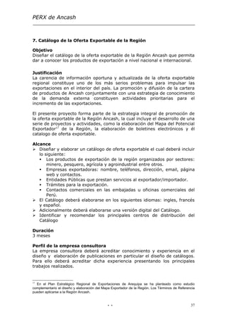PERX de Ancash



7. Catálogo de la Oferta Exportable de la Región

Objetivo
Diseñar el catálogo de la oferta exportable de la Región Ancash que permita
dar a conocer los productos de exportación a nivel nacional e internacional.

Justificación
La carencia de información oportuna y actualizada de la oferta exportable
regional constituye uno de los más serios problemas para impulsar las
exportaciones en el interior del país. La promoción y difusión de la cartera
de productos de Ancash conjuntamente con una estrategia de conocimiento
de la demanda externa constituyen actividades prioritarias para el
incremento de las exportaciones.

El presente proyecto forma parte de la estrategia integral de promoción de
la oferta exportable de la Región Ancash, la cual incluye el desarrollo de una
serie de proyectos y actividades, como la elaboración del Mapa del Potencial
Exportador17 de la Región, la elaboración de boletines electrónicos y él
catalogo de oferta exportable.

Alcance
 Diseñar y elaborar un catálogo de oferta exportable el cual deberá incluir
   lo siguiente:
    Los productos de exportación de la región organizados por sectores:
       minero, pesquero, agrícola y agroindustrial entre otros.
    Empresas exportadoras: nombre, teléfonos, dirección, email, página
       web y contactos.
    Entidades Públicas que prestan servicios al exportador/importador.
    Trámites para la exportación.
    Contactos comerciales en las embajadas u oficinas comerciales del
       Perú.
 El Catálogo deberá elaborarse en los siguientes idiomas: ingles, francés
   y español.
 Adicionalmente deberá elaborarse una versión digital del Catálogo.
 Identificar y recomendar los principales centros de distribución del
   Catálogo

Duración
3 meses

Perfil de la empresa consultora
La empresa consultora deberá acreditar conocimiento y experiencia en el
diseño y elaboración de publicaciones en particular el diseño de catálogos.
Para ello deberá acreditar dicha experiencia presentando los principales
trabajos realizados.


17
  En el Plan Estratégico Regional de Exportaciones de Arequipa se ha planteado como estudio
complementario el diseño y elaboración del Mapa Exportador de la Región. Los Términos de Referencia
pueden aplicarse a la Región Ancash.


                                             - -                                                37
 