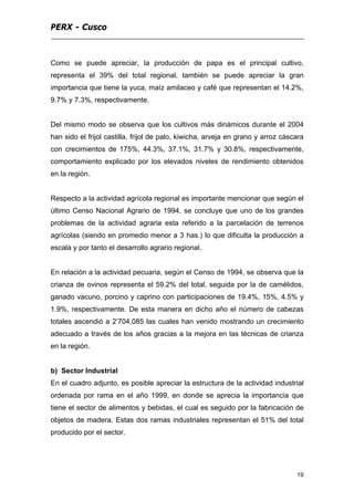 PERX - Cusco
19
Como se puede apreciar, la producción de papa es el principal cultivo,
representa el 39% del total regional, también se puede apreciar la gran
importancia que tiene la yuca, maíz amilaceo y café que representan el 14.2%,
9.7% y 7.3%, respectivamente.
Del mismo modo se observa que los cultivos más dinámicos durante el 2004
han sido el frijol castilla, frijol de palo, kiwicha, arveja en grano y arroz cáscara
con crecimientos de 175%, 44.3%, 37.1%, 31.7% y 30.8%, respectivamente,
comportamiento explicado por los elevados niveles de rendimiento obtenidos
en la región.
Respecto a la actividad agrícola regional es importante mencionar que según el
último Censo Nacional Agrario de 1994, se concluye que uno de los grandes
problemas de la actividad agraria esta referido a la parcelación de terrenos
agrícolas (siendo en promedio menor a 3 has.) lo que dificulta la producción a
escala y por tanto el desarrollo agrario regional.
En relación a la actividad pecuaria, según el Censo de 1994, se observa que la
crianza de ovinos representa el 59.2% del total, seguida por la de camélidos,
ganado vacuno, porcino y caprino con participaciones de 19.4%, 15%, 4.5% y
1.9%, respectivamente. De esta manera en dicho año el número de cabezas
totales ascendió a 2’704,085 las cuales han venido mostrando un crecimiento
adecuado a través de los años gracias a la mejora en las técnicas de crianza
en la región.
b) Sector Industrial
En el cuadro adjunto, es posible apreciar la estructura de la actividad industrial
ordenada por rama en el año 1999, en donde se aprecia la importancia que
tiene el sector de alimentos y bebidas, el cual es seguido por la fabricación de
objetos de madera. Estas dos ramas industriales representan el 51% del total
producido por el sector.
 
