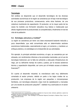 PERX - Cusco
30
Tecnología
Del análisis se desprende que el desarrollo tecnológico de las diversas
actividades económicas en la región se caracteriza por el bajo nivel tecnológico
de sus procesos productivos, consecuencia, entre otros factores, de una
cobertura insuficiente de capacitación. El productor, en la mayor parte de los
casos ha recibido una formación educativa muy básica o inadecuada que
afecta negativamente la productividad, la competitividad y finalmente el nivel de
vida de la población.
5.2. Estrategia, estructura y rivalidad19
La región se caracteriza por tener una clase empresarial bastante reducida y
poco desarrollada, que está concentrada sólo en determinados sectores
económicos tradicionales, esencialmente el agro y el comercio, y mantiene un
enfoque práctico y no estratégico en el desarrollo de sus actividades.
Por ejemplo, la principal actividad económica, el agro, se caracteriza por ser
atrasada, con rendimientos inferiores a los promedios nacionales, por el uso de
tecnología tradicional, por la falta de suficiente y adecuada infraestructura de
riego, por su deficiente manejo de suelos y pastos, por la escasa asistencia
técnica y capacitación disponible, así como por el limitado acceso al sistema
financiero20
.
En cuanto al desarrollo industrial, la manufactura está muy débilmente
conectada al sector primario, debido en parte a los bajos niveles de su
producción. Las empresas de la región son pequeñas o microempresas
familiares, con tecnología artesanal y bajo nivel de capitalización y marcadas
por una escala de producción pequeña21
, realidad muy acentuada en el sector
artesanía.
19
Este determinante de la competitividad se refiere al contexto en el que se crean, articulan, gestionan y operan las
empresas, así como la naturaleza de la rivalidad entre ellas.
20
Gobierno Regional del Cusco. “Plan Estratégico de Desarrollo Regional Concertado a Mediano Plazo, Cusco al
2006”, Diciembre de 2003.
21
Ibid.
 