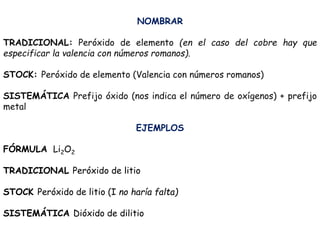 NOMBRAR
TRADICIONAL: Peróxido de elemento (en el caso del cobre hay que
especificar la valencia con números romanos).
STOCK: Peróxido de elemento (Valencia con números romanos)
SISTEMÁTICA Prefijo óxido (nos indica el número de oxígenos) + prefijo
metal
EJEMPLOS
FÓRMULA Li2O2
TRADICIONAL Peróxido de litio
STOCK Peróxido de litio (I no haría falta)
SISTEMÁTICA Dióxido de dilitio