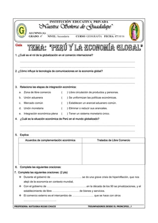 PROFESORA: KATIUSKA ROJAS CHUCO TRIUNFADORES DESDE EL PRINCIPIO…!
INSTITUCIÓN EDUCATIVA PRIVADA
1. ¿Cuál es el rol de la globalización en el comercio internacional?
2. ¿Cómo influye la tecnología de comunicaciones en la economía global?
3. Relaciona las etapas de integración económica:
a. Zona de libre comercio ( ) Libre circulación de productos y personas.
b. Unión aduanera ( ) Se uniformizan las políticas económicas.
c. Mercado común ( ) Establecen un arancel aduanero común.
d. Unión monetaria ( ) Eliminar o reducir sus aranceles.
e. Integración económica plena ( ) Tener un sistema monetario único.
4. ¿Cuál es la situación económica de Perú en el mundo globalizado?
5. Explica
Acuerdos de complementación económica Tratados de Libre Comercio
6. Completa las siguientes oraciones:
7. Completa las siguientes oraciones: (2 pts)
 Durante el gobernó de …………………………….. se do una grave crisis de hiperinflación, que nos
alejó de la economía en contexto mundial,
 Con el gobierno de ………………………………………en la década de los 90 se privatizaciones, y el
establecimiento de libre ………………………… de bienes y servicios.
 El comercio externo es el intercambio de …………………… que se hace con otros
……………………………….
ALUMNO (A): ____________________________________________________
GRADO: 4º NIVEL: Secundaria CURSO: GEOGRAFÍA FECHA: 17/10/16
 