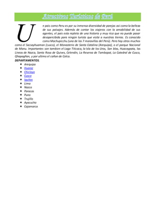n pais como Peru es por su inmensa diversidad de parejas asi como la belleza
de sus paisajes. Además de contar los viajeros con la amabilidad de sus
agentes, el pais esta repleto de una historia y muy rica que no puede pasar
desapercibida para ningún turista que visite a nuestras tierras. Es conocido
como Machupicchu (una de las 7 maravillas del Perú). Pero hay otros muchos
como el Sacsayhuaman (cusco), el Monasterio de Santa Catalina (Arequipa), o el parque Nacional
de Manu. Importantes son tambien el Lago Titicaca, la Isla de los Uros, San blas, Huacaypata, las
Lineas de Nazca, Santa Rosa de Quives, Celendin, La Reserva de Tambopat, La Catedral de Cusco,
Qhapagñan, y por ultimo el cañon de Colca.
DEPARTAMENTOS.
 Arequipa
 Huaraz
 Chiclayo
 Cusco
 Iquitos
 Lima
 Nazca
 Paracas
 Puno
 Trujillo
 Ayacucho
 Cajamarca
U
 
