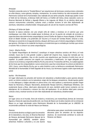 Arequipa
También conocida como la "Ciudad Blanca" por arquitectura de hermosas construcciones coloniales
en sillar blanco, como iglesias, templos, monasterios. Su centro histórico ha sido reconocido como
Patrimonio Cultural de la Humanidad. Esta rodeada de una bella campiña. Desde aquí podrá visitar
el Valle de los Volcanes, el famoso Valle del Colca y el Cañón del Colca, áreas naturales como La
Reserva Nacional de Salinas y Aguada Blanca y las Lagunas de Mejía. Es un destino ideal para
conocer monumentos coloniales, culturas vivas y realizar turismo al aire libre disfrutando de
aventura, naturaleza y biodiversidad. Arequipa goza de una de las mejores cocinas del Perú.
Chiclayo y El Señor de Sipán
Durante la época colonial, era una simple villa de indios y mestizos en el camino que unía
Lambayeque con Zaña. Esta ciudad posee la fortuna de ser la puerta de entrada de recientes y
espectaculares descubrimientos arqueológicos como El Señor de Sipán en Huaca Rajada, El Señor de
Sicán en Batán Grande y las pirámides de Túcume y el museo de Tumbas Reales. Gracias a esto,
Chiclayo se convierteen elsegundo destino, después delCusco, por elinterés arqueológico ehistórico
que genera. Chiclayo es la ciudad de los brujos y el esoterismo que es visitada por turistas que vienen
a nuestro Pais a conocer sus zonas arqueologicas.
Cusco - Machu Picchu
"La Capital Arqueológica de América"; constituye el mayor atractivo turístico del Perú y el más
visitado. Cusco fue la más grande ciudad y capital del Imperio Inca, luego fue tomada por los
conquistadores españoles. Hoy en día muestra una arquitectura que fusiona el estilo Inca con el
español. Su pueblo conserva con orgullo sus costumbres y tradiciones. Un lugar obligado para
conocer es la místicay enigmáticaMachu Picchu unas de las 7 maravillas delPeru, la ciudad sagrada
de los Incas que los conquistadores nunca conocieron y que fue conocida por la cultura occidental en
1911. Cusco, como Machu Picchu, por su valor histórico y por su belleza es considerado Patrimonio
Mundial de la Humanidad. El Valle Sagrado de los Incas y sus hermosos lugares están esperando por
usted.
Iquitos - Río Amazonas
Un lugar ideal para los amantes del turismo de naturaleza y biodiversidad y para quienes desean
sentir un íntimo contacto con la naturaleza virgen de los bosques amazónicos. Desde Iquitos podrá
ir a los albergues y lodges ubicados en plena selva y los más audaces y aventureros pueden llegar
hasta las Reservas y Parques Nacionales, destacando Pacaya Samiria y Allpahuayo Mishana, con
exuberante fauna y flora, ideal para observación de aves, también pede tomar contacto con los
aborígenes de la amazonía y conocer los ritos del ayahuasca. Es un destino ideal para conocer
culturas vivas y realizar turismo al aire libre disfrutando de naturaleza y biodiversidad.
Nazca
Un lugar único en el mundo, lleno de misterio y misticismo, con maravillosas formas de inmensas
figuras y líneas de espectacular perfección. Las lineas de Nazca son la obra maestra de la civilizacion
Nazca es un lugar declarado como Patrimonio Mundial de la Humanidad por la UNESCO. Se
recomienda combinar la visita de Nazca con Paracas.
Paracas
Un excelentedestino ecológico para los amantes
de la naturaleza y las aves, la Reserva Nacional
de Paracas declarada Patrimonio Natural de la
Humanidad por UNESCO, también ofrece
atractivos histórico culturales y es una buena
alternativa para pasar excelentes momentos de
descanso para los amantes de los deportes
náuticos. Se recomienda combinar la visita de
Paracas con Nazca.
Puno
 