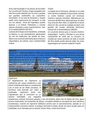 Puno está localizado en las alturas de los Andes
Sur y a orillas del Titicaca,ellago navegable más
alto del mundo habitado por los Uros y pueblos
que guardan inalterables sus costumbres
ancestrales. En las islas de Amantani y Taquile
podrá tener experiencias de compartir la vida
con sus nativos. Tierra del legendario pueblo
Aymara, y la Cultura Tiahuanaco y muchas
iglesias coloniales y joyas arquitectónicas. Esta
es la capital folklórica del Perú.
La fiesta de laVirgen dela Candelaria, celebrada
en febrero, es una extraordinaria oportunidad
de vivir las tradiciones del pueblo de Puno.
Ofrece una excelentealternativa para elturismo
arqueológico, de culturas vivas y biodiversidad
andina.
Trujillo
La Capital de la Primavera, ubicada en la costa
norte del Perú ciudad de la vieja estirpe colonial,
su centro histórico cuenta con hermosas
casonas e iglesias coloniales. Afamada por sus
concursos de Marinera, danza peruana. Se ubica
muy cerca de Chan Chan, la capital de la nación
Chimú (S. XII), una de las ciudades de barro más
grandes del mundo, declarada Patrimonio
Cultural de la Humanidad por UNESCO.
Un excelente destino para el turismo histórico
arqueológico. Trujillo y Chiclayo es una buena
combinación de visita por su cercanía. Es
visitado por varios turisticas de todo el mundo
del Peru donde puede apreciar todas las zonas
arqueologicas de nuestra ciudad de Trujillo.
Ayacucho
Esta antigua ciudad fuefundada en 1540 y se encuentra en eldepartamento deAyacucho enla sierra
central y sur de los Andes peruanos y la mejor manera de llegar es tomando uno de los vuelos que
parten diariamente de Lima. La arquitectura de Ayacucho refleja tanto la influencia morisca de Lima
(particularmente las torres de sus iglesias) y los austeros edificios de piedra del Cusco como puede
observarse en las casonas de dos pisos, con sus enormes patios y techos de teja.
Ayacucho es conocida como «La Ciudad de las 33 Iglesias», ya que posee más de treinta iglesias y
templos coloniales; se dice incluso que existe prácticamente un templo en cada esquina de estilo
renacentista, barroco y mestizo, con fachadas de piedra e interiores tallados en madera y cubiertos
con láminas de metales preciosos. Además, se pueden apreciar majestuosas casonas coloniales,
restos arqueológicos que revelan un pasado histórico, que la hacen de por sí una ciudad atractiva.
Cajamarca
El departamento de Cajamarca se
caracterisa por suaves pendientes y una
altura relativamente baja en comparación
con el resto de los Andes peruanos. El
territorio está formado por valles y
quebradas. Cajamarca reúne tres
ingredientes que la convierten en un
destino inolvidable: una magnífica
arquitectura colonial, hermosos paisajes y una rica historia, done esta los Baños del Inca, aguas
termos medicinales, las Ventanillas de Otuzco, necrópolis tallada en una pared de roca volcánica;
Cumbemayo, muestra de ingeniería hidráulica preínca aún en funcionamiento, ubicado en un
impresionante escenario natural; la antigua hacienda La Colpa, donde las vacas acuden para ser
ordeñadas al ser llamadas por su nombre; Kuntur Wasi, centro Ceremonial.
 