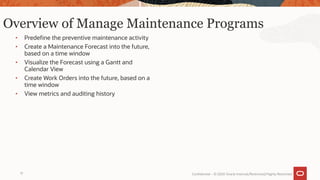 Overview of Manage Maintenance Programs
• Predefine the preventive maintenance activity
• Create a Maintenance Forecast into the future,
based on a time window
• Visualize the Forecast using a Gantt and
Calendar View
• Create Work Orders into the future, based on a
time window
• View metrics and auditing history
Confidential – © 2020 Oracle Internal/Restricted/Highly Restricted
17
 