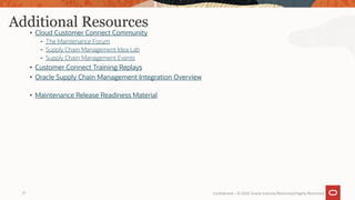 Additional Resources
• Cloud Customer Connect Community
- The Maintenance Forum
- Supply Chain Management Idea Lab
- Supply Chain Management Events
• Customer Connect Training Replays
• Oracle Supply Chain Management Integration Overview
• Maintenance Release Readiness Material
Confidential – © 2020 Oracle Internal/Restricted/Highly Restricted
21
 