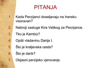 PITANJA
1.   Kada Perzijanci doseljavaju na Iransku
     visoravan?
2.   Nabroji zasluge Kira Velikog za Perzijance.
3.   Tko je Kambiz?
4.   Opiši vladavinu Darija I.
5.   Što je kraljevska cesta?
6.   Što je darik?
7.   Objasni perzijsko vjerovanje.
 