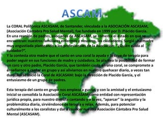 La CORAL Polifónica ASCASAM, de Santander, vinculada a la ASOCIACIÓN ASCASAM,
(Asociación Cántabra Pro Salud Mental), fue fundada en 1999 por D. Plácido García.
En una reunión de padres, asociados de ASCASAM, se comenta el estado en que se
encuentran: nuestros familiares enfermos y nosotros, los cuidadores. Surgió una madre
muy angustiada planteando a los profesionales de la Asociación: “¿Quién cuida al
cuidador?”.
Y la contesta otra madre que el canto en una coral la ayuda y la sirve de terapia para
poder seguir en sus funciones de madre y cuidadora. Se plantea la posibilidad de formar
un coro y otro padre, Placido García, que también canta en una coral, se compromete a
enseñarnos a cantar en grupo y así aliviarnos en nuestro quehacer diario, a veces tan
duro. Así se inició la Coral de ASCASAM: bajo la dirección de Placido García, y el
entusiasmo de un grupo de padres.
Esta terapia del canto en grupo nos empieza a gustar, y con la amistad y el entusiasmo
inicial se consolida la Asociación Coral ASCASAM como entidad con representación
jurídica propia, para nuestro disfrute cantando y a la vez, “aparcar” la angustia y la
problemática diaria, sirviéndonos de terapia y relax. Además, para potenciar
culturalmente a los coralistas y dar a conocer nuestra Asociación Cántabra Pro Salud
Mental (ASCASAM).
 