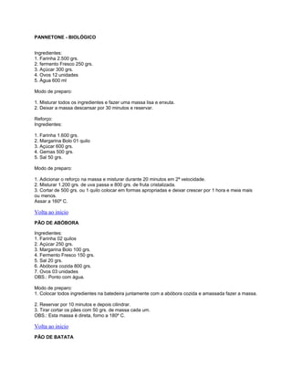 PANNETONE - BIOLÓGICO
Ingredientes:
1. Farinha 2.500 grs.
2. fermento Fresco 250 grs.
3. Açúcar 300 grs.
4. Ovos 12 unidades
5. Água 600 ml
Modo de preparo:
1. Misturar todos os ingredientes e fazer uma massa lisa e enxuta.
2. Deixar a massa descansar por 30 minutos e reservar.
Reforço:
Ingredientes:
1. Farinha 1.600 grs.
2. Margarina Bolo 01 quilo
3. Açúcar 600 grs.
4. Gemas 500 grs.
5. Sal 50 grs.
Modo de preparo:
1. Adicionar o reforço na massa e misturar durante 20 minutos em 2ª velocidade.
2. Misturar 1.200 grs. de uva passa e 800 grs. de fruta cristalizada.
3. Cortar de 500 grs. ou 1 quilo colocar em formas apropriadas e deixar crescer por 1 hora e meia mais
ou menos.
Assar a 160º C.

Volta ao inicio
PÃO DE ABÓBORA
Ingredientes:
1. Farinha 02 quilos
2. Açúcar 250 grs.
3. Margarina Bolo 100 grs.
4. Fermento Fresco 150 grs.
5. Sal 20 grs.
6. Abóbora cozida 800 grs.
7. Ovos 03 unidades
OBS.: Ponto com água.
Modo de preparo:
1. Colocar todos ingredientes na batedeira juntamente com a abóbora cozida e amassada fazer a massa.
2. Reservar por 10 minutos e depois cilindrar.
3. Tirar cortar os pães com 50 grs. de massa cada um.
OBS.: Esta massa é direta, forno a 180º C.

Volta ao inicio
PÃO DE BATATA

 