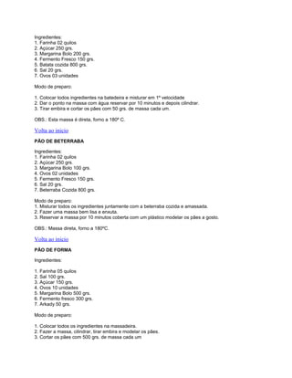 Ingredientes:
1. Farinha 02 quilos
2. Açúcar 250 grs.
3. Margarina Bolo 200 grs.
4. Fermento Fresco 150 grs.
5. Batata cozida 800 grs.
6. Sal 20 grs.
7. Ovos 03 unidades
Modo de preparo:
1. Colocar todos ingredientes na batedeira e misturar em 1º velocidade
2. Dar o ponto na massa com água reservar por 10 minutos e depois cilindrar.
3. Tirar embira e cortar os pães com 50 grs. de massa cada um.
OBS.: Esta massa é direta, forno a 180º C.

Volta ao inicio
PÃO DE BETERRABA
Ingredientes:
1. Farinha 02 quilos
2. Açúcar 250 grs.
3. Margarina Bolo 100 grs.
4. Ovos 02 unidades
5. Fermento Fresco 150 grs.
6. Sal 20 grs.
7. Beterraba Cozida 800 grs.
Modo de preparo:
1. Misturar todos os ingredientes juntamente com a beterraba cozida e amassada.
2. Fazer uma massa bem lisa e enxuta.
3. Reservar a massa por 10 minutos coberta com um plástico modelar os pães a gosto.
OBS.: Massa direta, forno a 180ºC.

Volta ao inicio
PÃO DE FORMA
Ingredientes:
1. Farinha 05 quilos
2. Sal 100 grs.
3. Açúcar 150 grs.
4. Ovos 10 unidades
5. Margarina Bolo 500 grs.
6. Fermento fresco 300 grs.
7. Arkady 50 grs.
Modo de preparo:
1. Colocar todos os ingredientes na massadeira.
2. Fazer a massa, cilindrar, tirar embira e modelar os pães.
3. Cortar os pães com 500 grs. de massa cada um

 