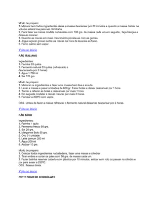 Modo de preparo:
1. Misture bem todos ingredientes deixe a massa descansar por 20 minutos e quando a massa dobrar de
volume estará boa para ser cilindrada
2. Para fazer as roscas modele os bastões com 100 grs. de massa cada um em seguida , faça tranças e
deixe-as crescer.
3. Quando as roscas em meio crescimento pincele-as com as gemas.
4. Jogue açúcar grosso sobre as roscas na hora de leva-las ao forno.
5. Forno calmo sem vapor.

Volta ao inicio
PÃO ITALIANO
Ingredientes:
1. Farinha 03 quilos
2. Fermento natural 03 quilos (refrescado e
descansado por 2 horas)
3. Água 1.700 ml
4. Sal 120 grs.
Modo de preparo:
1. Misturar os ingredientes e fazer uma massa bem lisa e enxuta.
2. Levar a massa e pesar unidades de 600 gr. Fazer bolas e deixar descansar por 1 hora.
3. Tornar a refazer as bolas e descansar por mais 1 hora
4. Em seguida modelar e deixar crescer por mais 2 horas.
5. Fornear a 200ºC com vapor.
OBS.: Antes de fazer a massa refrescar o fermento natural deixando descansar por 2 horas.

Volta ao inicio
PÃO SÍRIO
Ingredientes:
1. Farinha 1 quilo
2. Fermento fresco 50 grs.
3. Sal 20 grs.
4. Margarina Bolo 50 grs.
5. Ovo 01 unidade
6. Leite comum 200 ml
7. Água 200 ml
8. Açúcar 10 grs.
Modo de preparo:
1. Colocar todos ingredientes na batedeira, fazer uma massa e cilindrar
2. Tirar embira e cortar os pães com 50 grs. de massa cada um.
3. Fazer bolinha reservar coberto com plástico por 10 minutos, esticar com rolo ou passar no cilindro e
por para assar a 250ºC.
OBS.: Massa direta.

Volta ao inicio
PETIT FOUR DE CHOCOLATE

 