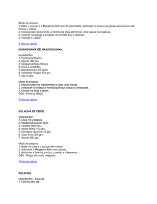 Modo de preparo:
1. Bater o açúcar e a Margarina Bolo em 3o.velocidade, adicionar os ovos e as gemas aos poucos até
formar o creme.
2. Acrescentar, lentamente, a farinha de trigo até formar uma massa homogênea.
3. Colocar na manga e modelar no formato liso e redondo.
4. Fornear a 180oC.

Volta ao inicio
BISNAGUINHA DE MANDIOQUINHA.
Ingredientes:
1. Farinha 02 Quilos
2. Açúcar 300 grs.
3. Margarina Bolo 200 grs.
4. Ovos 4 unidades
5. Mandioquinha 01 Quilo
6. Fermento Fresco 170 grs.
7. Sal 10 grs.
Modo de preparo:
1. Misture todos os ingredientes e fazer uma massa.
2. Adicionar na massa a mandioquinha já cozida e amassada.
3. Enrolar os pães a gosto.
OBS.: Forno a 180oC.

Volta ao inicio

BOLACHA DE CÔCO.
Ingredientes:
1. Ovos 18 unidades
2. Margarina Bolo 01 quilo
3. Farinha 1600 grs.
4. Amido Milho 100 grs.
5. Fermento Químico 15 grs.
6. Côco Puro 300 grs
7. Açucar 600 grs
Modo de preparo:
1. Bater os ovos e o açúcar até montar.
2. Adicionar a Margarina Bolo aos poucos.
3. Adicionar a farinha, o côco, o amido e o fermento .
OBS.: Pingar ao modo desejado.

Volta ao inicio

BOLO REI.
Ingredientes - Esponja:
1. Farinha 250 grs.

 