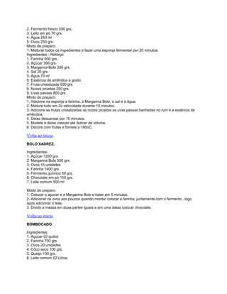 2. Fermento fresco 200 grs.
3. Leito em pó 70 grs.
4. Água 250 ml
5. Ovos 250 grs.
Modo de preparo:
1. Misturar todos os ingredientes e fazer uma esponja fermentar por 20 minutos.
Ingredientes - Reforço:
1. Farinha 600 grs.
2. Açúcar 300 grs.
3. Margarina Bolo 200 grs.
4. Sal 20 grs.
5. Água 70 ml
6. Essência de amêndoa a gosto
7. Fruta cristalizada 500 grs.
8. Nozes picadas 250 grs.
9. Uvas passas 800 grs.
Modo de preparo:
1. Adicione na esponja a farinha, a Margarina Bolo, o sal e a água.
2. Misture tudo em 2o.velocidade durante 10 minutos.
3. Adicione as frutas cristalizadas as nozes picadas as uvas passas banhadas no rum e a essência de
amêndoa.
4. Deixe descansar por 10 minutos.
5. Modele e deixe crescer até dobrar de volume.
6. Decore com frutas e forneie a 180oC.

Volta ao inicio
BOLO XADREZ.
Ingredientes:
1. Açúcar 1250 grs.
2. Margarina Bolo 500 grs.
3. Ovos 15 unidades
4. Farinha 1400 grs.
5. Fermento químico 50 grs.
6. Chocolate em pó 150 grs.
7. Leite comum 500 ml
Modo de preparo:
1. Colocar o açúcar e a Margarina Bolo e bater por 5 minutos.
2. Adicionar os ovos aos poucos quando montar colocar a farinha, juntamente com o fermento , logo
após adicionar o leite.
3. Dividir a massa em duas partes iguais e em uma delas colocar chocolate.

Volta ao inicio
BOMBOCADO.
Ingredientes:
1. Açúcar 02 quilos
2. Farinha 700 grs.
3. Ovos 20 unidades
4. Côco seco 100 grs.
5. Queijo 100 grs.
6. Leite comum 02 Litros

 