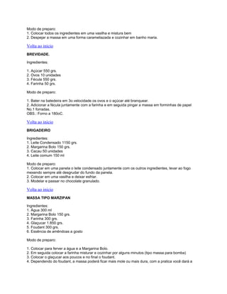Modo de preparo:
1. Colocar todos os ingredientes em uma vasilha e mistura bem
2. Despejar a massa em uma forma carameliazada e cozinhar em banho maria.

Volta ao inicio
BREVIDADE.
Ingredientes:
1. Açúcar 550 grs.
2. Ovos 10 unidades
3. Fécula 550 grs.
4. Farinha 50 grs.
Modo de preparo:
1. Bater na batedeira em 3o.velocidade os ovos e o açúcar até branquear.
2. Adicionar a fécula juntamente com a farinha e em seguida pingar a massa em forminhas de papel
No.1 forradas.
OBS.: Forno a 180oC.

Volta ao inicio
BRIGADEIRO
Ingredientes:
1. Leite Condensado 1150 grs.
2. Margarina Bolo 150 grs.
3. Cacau 50 unidades
4. Leite comum 150 ml
Modo de preparo:
1. Colocar em uma panela o leite condensado juntamente com os outros ingredientes, levar ao fogo
mexendo sempre até desgrudar do fundo da panela.
2. Colocar em uma vasilha e deixar esfriar.
3. Modelar e passar no chocolate granulado.

Volta ao inicio
MASSA TIPO MARZIPAN
Ingredientes:
1. Água 300 ml
2. Margarina Bolo 150 grs.
3. Farinha 300 grs.
4. Glaçucar 1.850 grs.
5. Foudant 300 grs.
6. Essência de amêndoas a gosto
Modo de preparo:
1. Colocar para ferver a água e a Margarina Bolo.
2. Em seguida colocar a farinha misturar e cozinhar por alguns minutos (tipo massa para bomba)
3. Colocar o glaçucar aos poucos e no final o foudant.
4. Dependendo do foudant, a massa poderá ficar mais mole ou mais dura, com a pratica você dará a

 