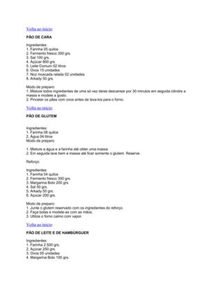 Volta ao inicio
PÃO DE CARA
Ingredientes:
1. Farinha 05 quilos
2. Fermento fresco 300 grs.
3. Sal 100 grs.
4. Açúcar 800 grs.
5. Leite Comum 02 litros
6. Ovos 15 unidades
7. Noz moscada ralada 02 unidades
8. Arkady 50 grs.
Modo de preparo:
1. Misture todos ingredientes de uma só vez deixe descansar por 30 minutos em seguida cilindre a
massa e modele a gosto.
2. Pincelar os pães com ovos antes de leva-los para o forno.

Volta ao inicio
PÃO DE GLUTEM
Ingredientes:
1. Farinha 08 quilos
2. Água 04 litros
Modo de preparo:
1. Misture a água e a farinha até obter uma massa
2. Em seguida lave bem a massa até ficar somente o glutem. Reserve.
Reforço:
Ingredientes:
1. Farinha 04 quilos
2. Fermento fresco 300 grs.
3. Margarina Bolo 200 grs.
4. Sal 50 grs.
5. Arkady 50 grs.
6. Açúcar 200 grs.
Modo de preparo:
1. Junte o glutem reservado com os ingredientes do reforço.
2. Faça bolas e modele-as com as mãos.
3. Utilize o forno calmo com vapor.

Volta ao inicio
PÃO DE LEITE E DE HAMBÚRGUER
Ingredientes:
1. Farinha 2.500 grs.
2. Açúcar 250 grs.
3. Ovos 05 unidades
4. Margarina Bolo 100 grs.

 