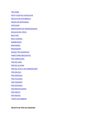 PÃO SÍRIO
PETIT FOUR DE CHOCOLATE
RECEITA DE ROCAMBOLE
MASSA DE EMPADINHA
ARLEQUIM
BISNAGUINHA DE MANDIOQUINHA.
BOLACHA DE CÔCO.
BOLO REI.
BOLO XADREZ.
BOMBOCADO.
BREVIDADE.
BRIGADEIRO
MASSA TIPO MARZIPAN
PANETTONE (BIOLÓGICO)
PÃO AMERICANO
PÃO DE CARA
PÃO DE GLUTEM
PÃO DE LEITE E DE HAMBÚRGUER
PÃO DELICIA
PÃO ESPECIAL
PÃO FOLHADO
PÃO FRANCÊS
PÃO INTEGRAL
PÃO MANTEGUINHA
PÃO PRETO
PÃO RECIFE
TORTA DE BOMBOM

RECEITA DE PÃO DE CENOURA

 