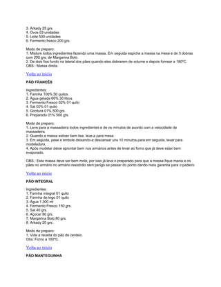 3. Arkady 25 grs.
4. Ovos 03 unidades
5. Leite 500 unidades
6. Fermento fresco 200 grs.
Modo de preparo:
1. Misture todos ingredientes fazendo uma massa. Em seguida espiche a massa na mesa e de 3 dobras
com 200 grs. de Margarina Bolo.
2. De dois fios fundo na lateral dos pães quando eles dobrarem de volume e depois fornear a 180ºC.
OBS.: Massa direta.

Volta ao inicio
PÃO FRANCÊS
Ingredientes:
1. Farinha 100% 50 quilos
2. Água gelada 60% 30 litros
3. Fermento Fresco 02% 01 quilo
4. Sal 02% 01 quilo
5. Gordura 01% 500 grs.
6. Preparado 01% 500 grs.
Modo de preparo:
1. Leve para a massadeira todos ingredientes e de os minutos de acordo com a velocidade da
massadeira.
2. Quando a massa estiver bem lisa, leve-a para mesa.
3. Em seguida, pese e embole deixando-a descansar uns 10 minutos para em seguida, levar para
modeladora.
4. Após modelar deixe aprontar bem nos armários antes de levar ao forno que já deve estar bem
evaporado.
OBS.: Esta massa deve ser bem mole, por isso já leva o preparado para que a massa fique macia e os
pães no armário no armário resistirão sem perigo se passar do ponto dando mais garantia para o padeiro

Volta ao inicio
PÃO INTEGRAL
Ingredientes:
1. Farinha integral 01 quilo
2. Farinha de trigo 01 quilo
3. Água 1.300 ml
4. Fermento Fresco 150 grs.
5. Sal 40 grs.
6. Açúcar 80 grs.
7. Margarina Bolo 80 grs.
8. Arkady 20 grs.
Modo de preparo:
1. Vide a receita do pão de centeio.
Obs: Forno a 180ºC.

Volta ao inicio
PÃO MANTEGUINHA

 