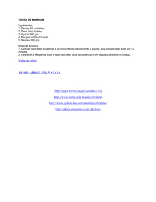 TORTA DE BOMBOM
Ingredientes:
1. Gemas 05 unidades
2. Ovos 04 unidades
3. Açúcar 400 grs.
4. Margarina Bolo 01 quilo
5. Nescau 200 grs.
Modo de preparo:
1. Colocar para bater as gemas e os ovos inteiros adicionando o açúcar, aos poucos bater tudo por 10
minutos.
2. Adicionar a Margarina Bolo e bater até obter uma consistência e em seguida adicionar o Nescau.

Volta ao inicio

HOME: ARROZ, FEIJÃO E CIA

http://www.terravista.pt/Guincho/3741
http://www.techs.com.br/users/freibeto
http://www.option-line.com/members/freibeto/
http://orbita.starmedia.com/~freibeto

 